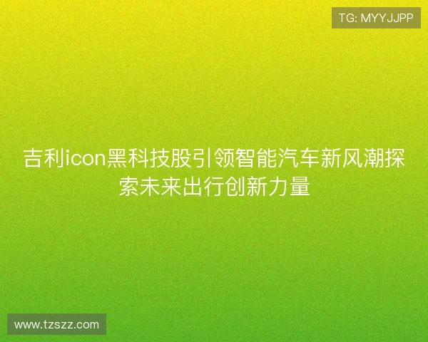 吉利icon黑科技股引领智能汽车新风潮探索未来出行创新力量